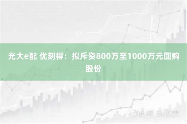光大e配 优刻得：拟斥资800万至1000万元回购股份