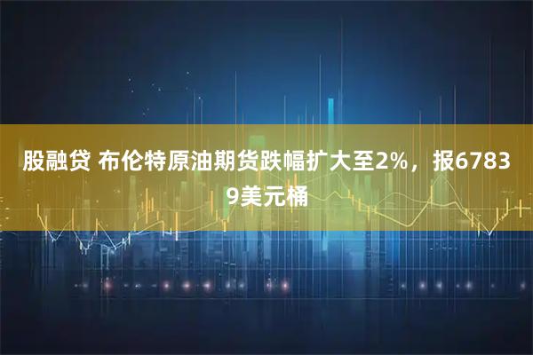 股融贷 布伦特原油期货跌幅扩大至2%，报67839美元桶