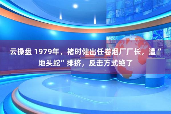 云操盘 1979年，褚时健出任卷烟厂厂长，遭“地头蛇”排挤，反击方式绝了