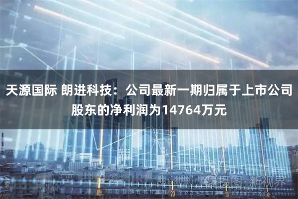天源国际 朗进科技：公司最新一期归属于上市公司股东的净利润为14764万元