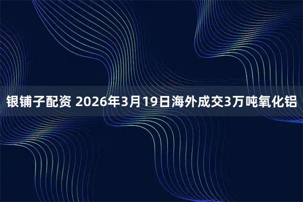 银铺子配资 2026年3月19日海外成交3万吨氧化铝