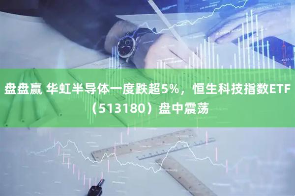 盘盘赢 华虹半导体一度跌超5%，恒生科技指数ETF（513180）盘中震荡
