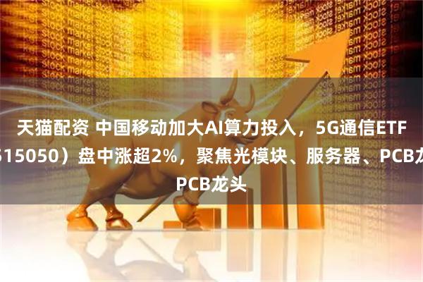天猫配资 中国移动加大AI算力投入，5G通信ETF（515050）盘中涨超2%，聚焦光模块、服务器、PCB龙头