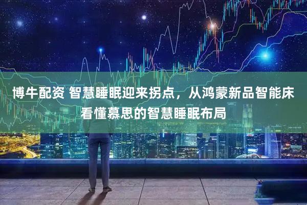 博牛配资 智慧睡眠迎来拐点，从鸿蒙新品智能床看懂慕思的智慧睡眠布局